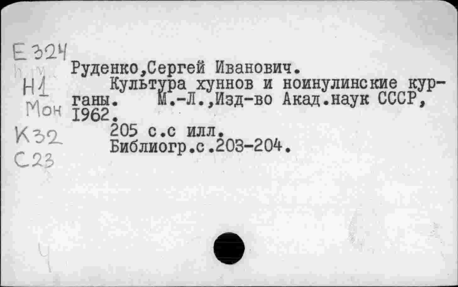 ﻿Hl
Ион
С23
Руденко,Сергей Иванович.
Культура хуннов и ноинулинские кур ганы. м.-Л.,Изд-во Акад.наук СССР, 1962.
205 с.с илл.
Библиогр.с.203-204.